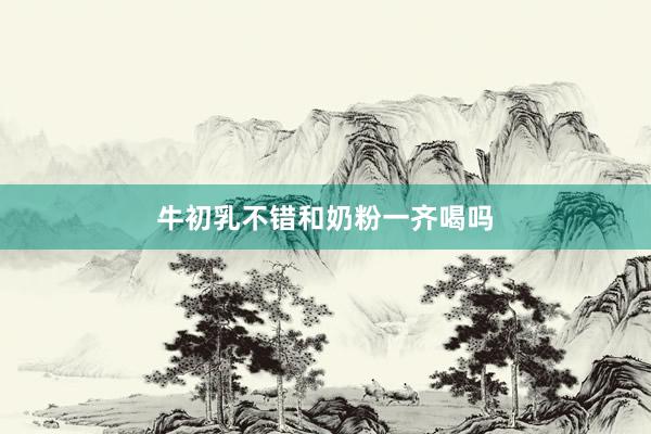 牛初乳不错和奶粉一齐喝吗